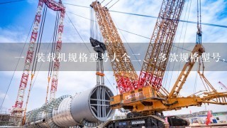 <br/>1、装载机规格型号大全<br/>2、;多款规格型号，1网打尽