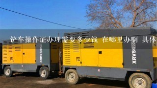 铲车操作证办理需要多少钱 在哪里办啊 具体什么条件……