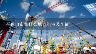 平顶山市在什么地方年审叉车证