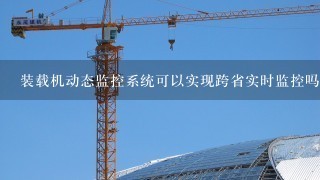 装载机动态监控系统可以实现跨省实时监控吗