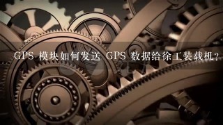 GPS 模块如何发送 GPS 数据给徐工装载机?